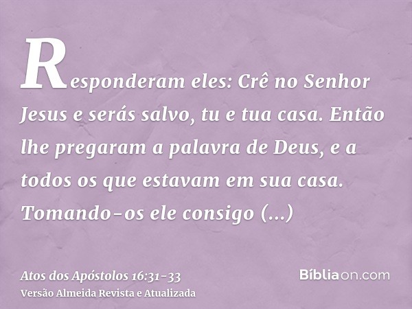 Responderam eles: Crê no Senhor Jesus e serás salvo, tu e tua casa.Então lhe pregaram a palavra de Deus, e a todos os que estavam em sua casa.Tomando-os ele con