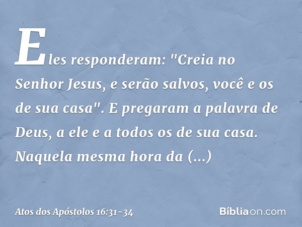 Eles responderam: "Creia no Senhor Jesus, e serão salvos, você e os de sua casa". E pregaram a palavra de Deus, a ele e a todos os de sua casa. Naquela mesma ho