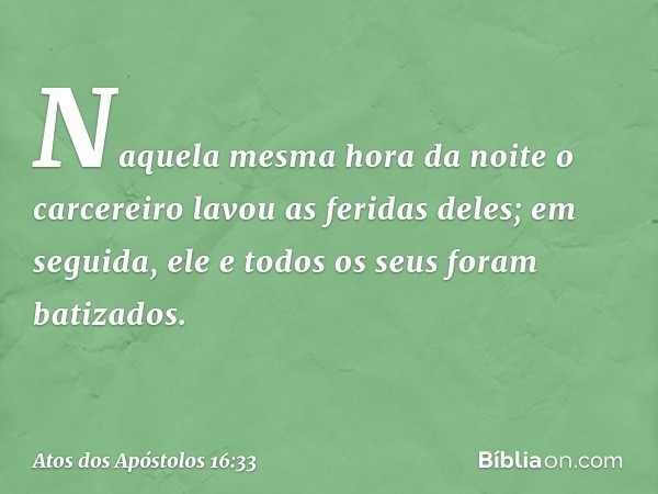 Naquela mesma hora da noite o carcereiro lavou as feridas deles; em seguida, ele e todos os seus foram batizados. -- Atos dos Apóstolos 16:33