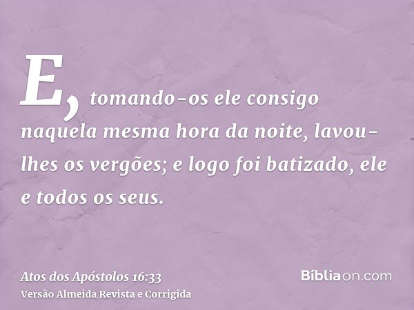 E, tomando-os ele consigo naquela mesma hora da noite, lavou-lhes os vergões; e logo foi batizado, ele e todos os seus.