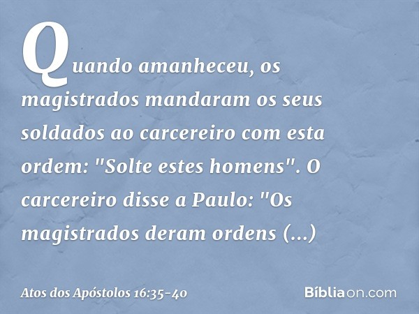 Quando amanheceu, os magistrados mandaram os seus soldados ao carcereiro com esta ordem: "Solte estes homens". O carcereiro disse a Paulo: "Os magistrados deram