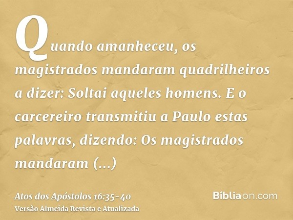 Quando amanheceu, os magistrados mandaram quadrilheiros a dizer: Soltai aqueles homens.E o carcereiro transmitiu a Paulo estas palavras, dizendo: Os magistrados