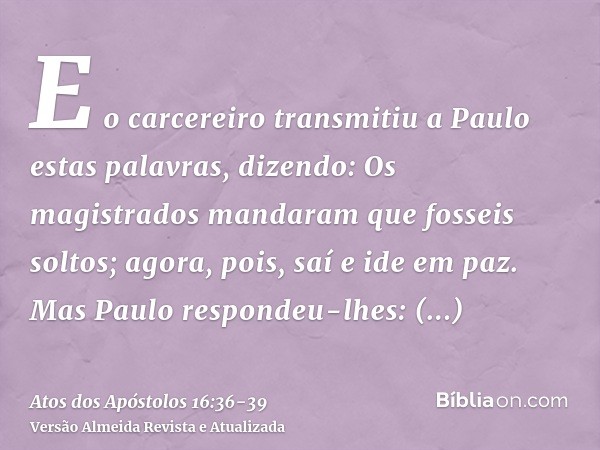 E o carcereiro transmitiu a Paulo estas palavras, dizendo: Os magistrados mandaram que fosseis soltos; agora, pois, saí e ide em paz.Mas Paulo respondeu-lhes: A