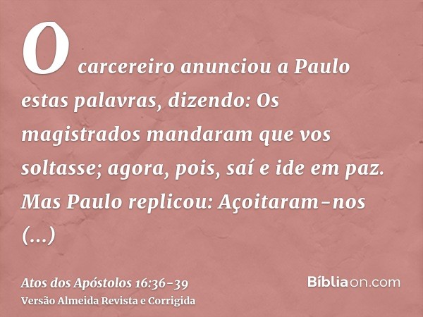 O carcereiro anunciou a Paulo estas palavras, dizendo: Os magistrados mandaram que vos soltasse; agora, pois, saí e ide em paz.Mas Paulo replicou: Açoitaram-nos