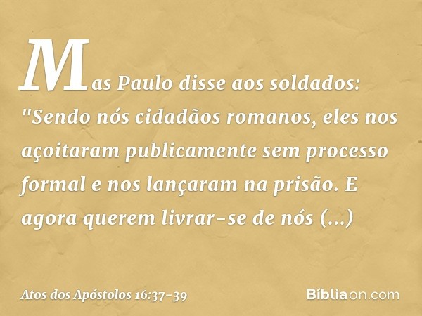 Mas Paulo disse aos soldados: "Sendo nós cidadãos romanos, eles nos açoitaram publicamente sem processo formal e nos lançaram na prisão. E agora querem livrar-s