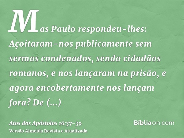 Mas Paulo respondeu-lhes: Açoitaram-nos publicamente sem sermos condenados, sendo cidadãos romanos, e nos lançaram na prisão, e agora encobertamente nos lançam 