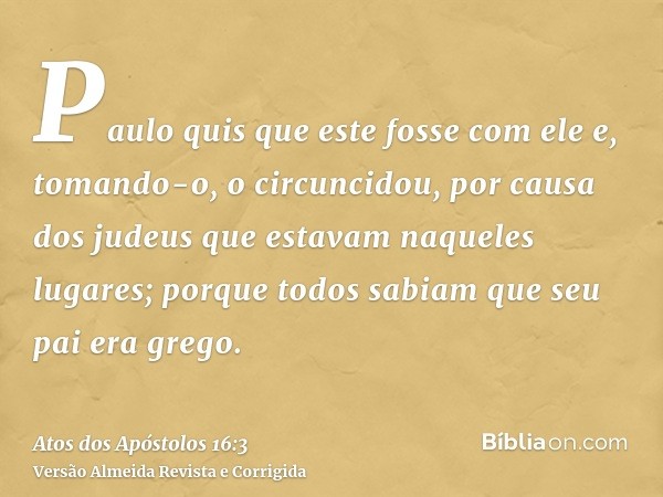 Paulo quis que este fosse com ele e, tomando-o, o circuncidou, por causa dos judeus que estavam naqueles lugares; porque todos sabiam que seu pai era grego.