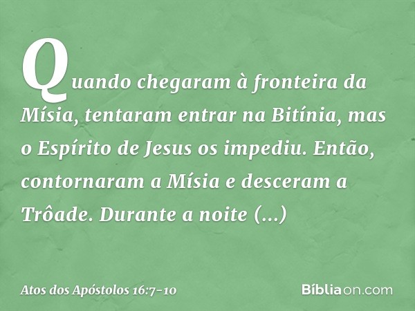 Quando chegaram à fronteira da Mísia, tentaram entrar na Bitínia, mas o Espírito de Jesus os impediu. Então, contornaram a Mísia e desceram a Trôade. Durante a 