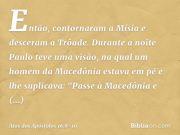 Então, contornaram a Mísia e desceram a Trôade. Durante a noite Paulo teve uma visão, na qual um homem da Macedônia estava em pé e lhe suplicava: "Passe à Maced