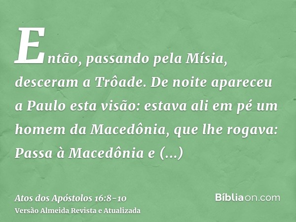 Então, passando pela Mísia, desceram a Trôade.De noite apareceu a Paulo esta visão: estava ali em pé um homem da Macedônia, que lhe rogava: Passa à Macedônia e 