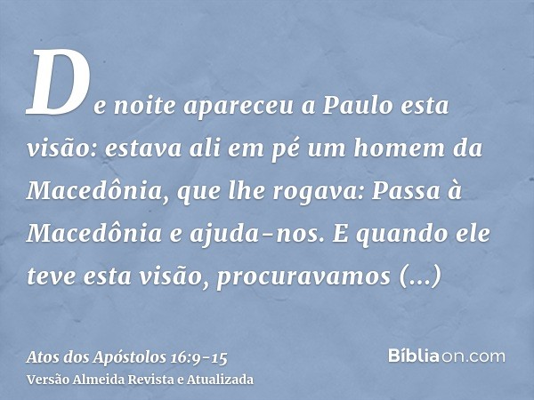 De noite apareceu a Paulo esta visão: estava ali em pé um homem da Macedônia, que lhe rogava: Passa à Macedônia e ajuda-nos.E quando ele teve esta visão, procur