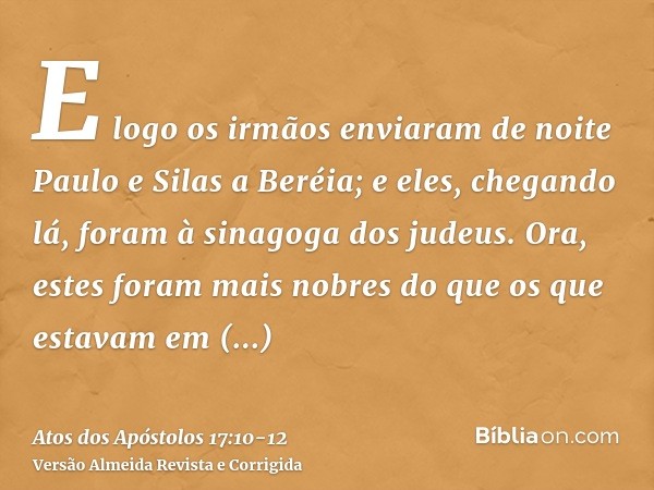 E logo os irmãos enviaram de noite Paulo e Silas a Beréia; e eles, chegando lá, foram à sinagoga dos judeus.Ora, estes foram mais nobres do que os que estavam e