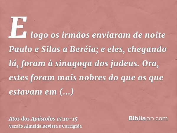 E logo os irmãos enviaram de noite Paulo e Silas a Beréia; e eles, chegando lá, foram à sinagoga dos judeus.Ora, estes foram mais nobres do que os que estavam e