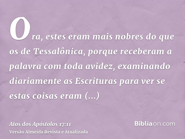 Ora, estes eram mais nobres do que os de Tessalônica, porque receberam a palavra com toda avidez, examinando diariamente as Escrituras para ver se estas coisas 