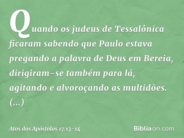 Quando os judeus de Tessalônica ficaram sabendo que Paulo estava pregando a palavra de Deus em Bereia, dirigiram-se também para lá, agitando e alvoroçando as mu