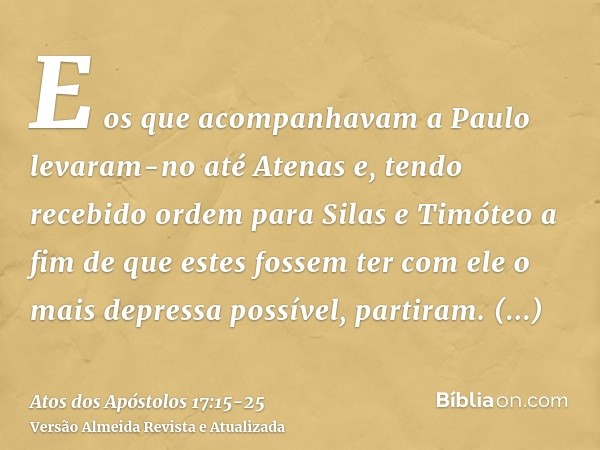 E os que acompanhavam a Paulo levaram-no até Atenas e, tendo recebido ordem para Silas e Timóteo a fim de que estes fossem ter com ele o mais depressa possível,