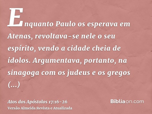 Enquanto Paulo os esperava em Atenas, revoltava-se nele o seu espírito, vendo a cidade cheia de ídolos.Argumentava, portanto, na sinagoga com os judeus e os gre