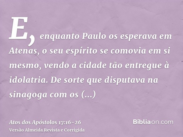 E, enquanto Paulo os esperava em Atenas, o seu espírito se comovia em si mesmo, vendo a cidade tão entregue à idolatria.De sorte que disputava na sinagoga com o