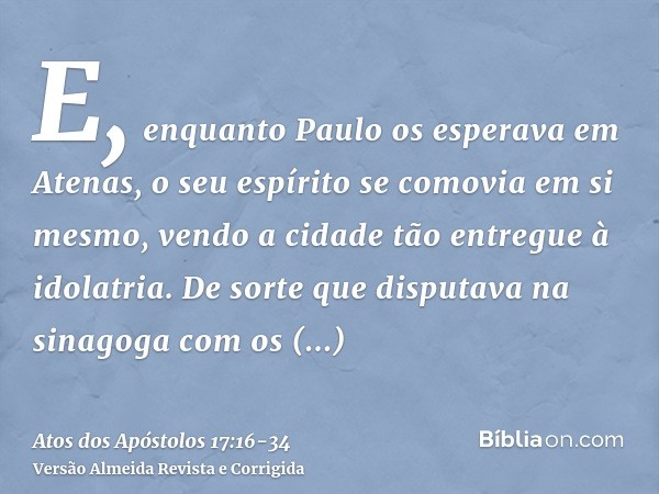 E, enquanto Paulo os esperava em Atenas, o seu espírito se comovia em si mesmo, vendo a cidade tão entregue à idolatria.De sorte que disputava na sinagoga com o