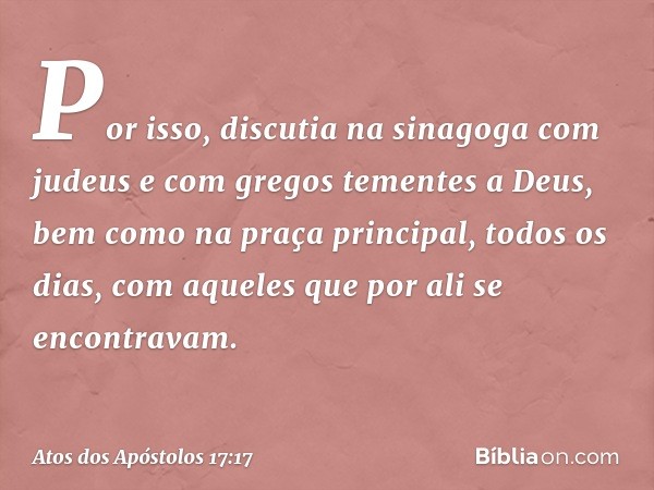 Por isso, discutia na sinagoga com judeus e com gregos tementes a Deus, bem como na praça principal, todos os dias, com aqueles que por ali se encontravam. -- A