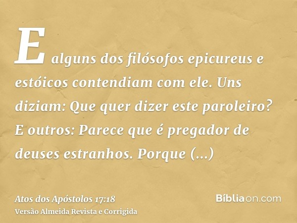 E alguns dos filósofos epicureus e estóicos contendiam com ele. Uns diziam: Que quer dizer este paroleiro? E outros: Parece que é pregador de deuses estranhos. 