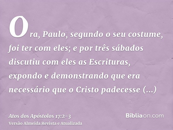 Ora, Paulo, segundo o seu costume, foi ter com eles; e por três sábados discutiu com eles as Escrituras,expondo e demonstrando que era necessário que o Cristo p