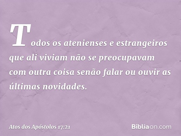 Todos os atenienses e estrangeiros que ali viviam não se preocupavam com outra coisa senão falar ou ouvir as últimas novidades. -- Atos dos Apóstolos 17:21