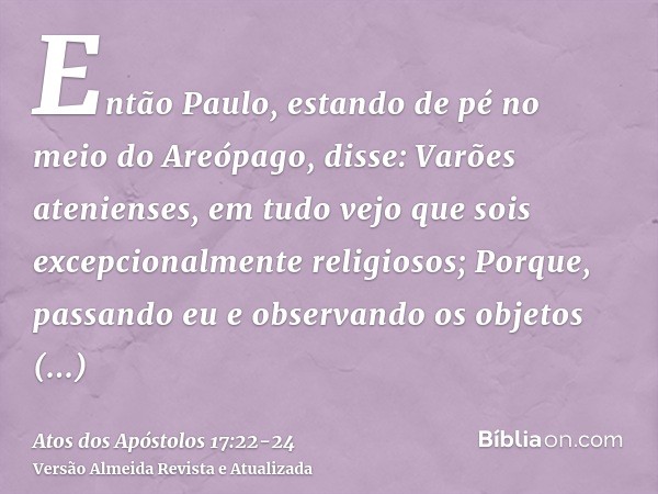 Então Paulo, estando de pé no meio do Areópago, disse: Varões atenienses, em tudo vejo que sois excepcionalmente religiosos;Porque, passando eu e observando os 