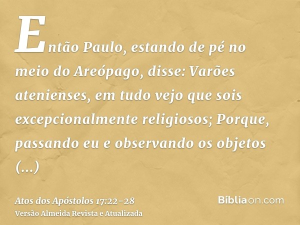 Então Paulo, estando de pé no meio do Areópago, disse: Varões atenienses, em tudo vejo que sois excepcionalmente religiosos;Porque, passando eu e observando os 