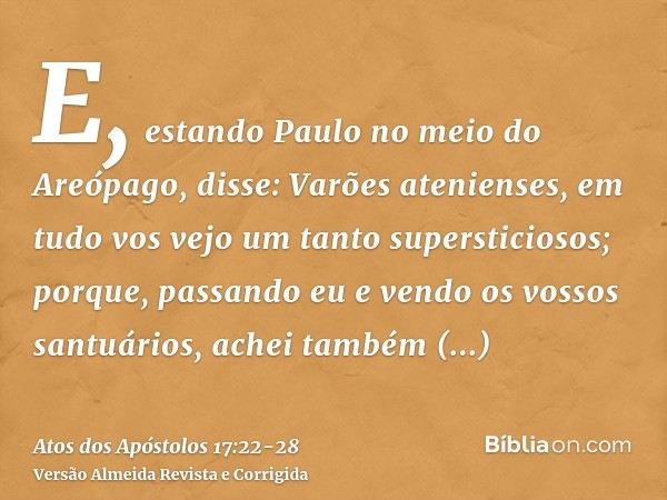 E, estando Paulo no meio do Areópago, disse: Varões atenienses, em tudo vos vejo um tanto supersticiosos;porque, passando eu e vendo os vossos santuários, achei