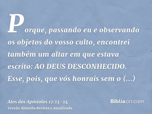 Porque, passando eu e observando os objetos do vosso culto, encontrei também um altar em que estava escrito: AO DEUS DESCONHECIDO. Esse, pois, que vós honrais s