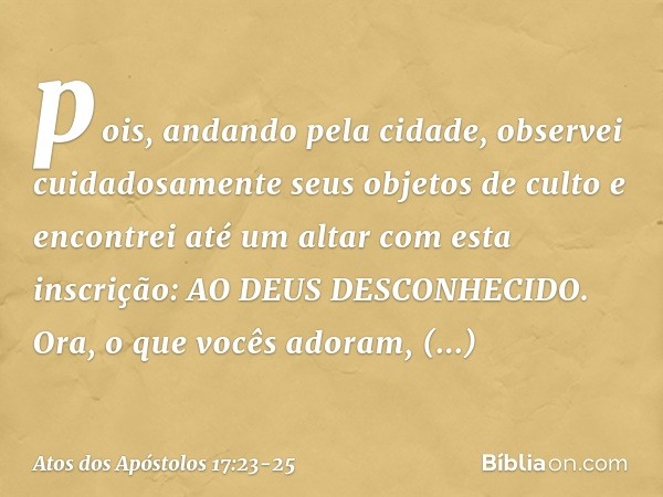 pois, andando pela cidade, observei cuidadosamente seus objetos de culto e encontrei até um altar com esta inscrição: AO DEUS DESCONHECIDO. Ora, o que vocês ado