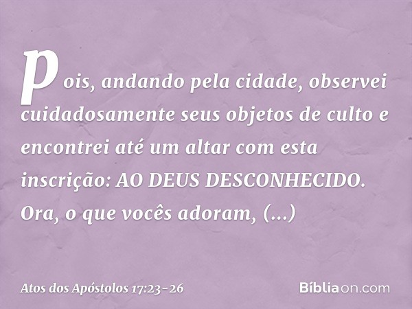 pois, andando pela cidade, observei cuidadosamente seus objetos de culto e encontrei até um altar com esta inscrição: AO DEUS DESCONHECIDO. Ora, o que vocês ado