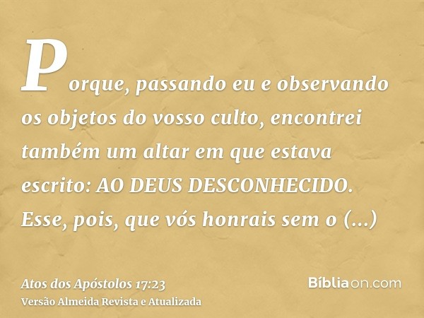 Porque, passando eu e observando os objetos do vosso culto, encontrei também um altar em que estava escrito: AO DEUS DESCONHECIDO. Esse, pois, que vós honrais s