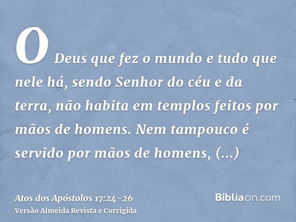 O Deus que fez o mundo e tudo que nele há, sendo Senhor do céu e da terra, não habita em templos feitos por mãos de homens.Nem tampouco é servido por mãos de ho