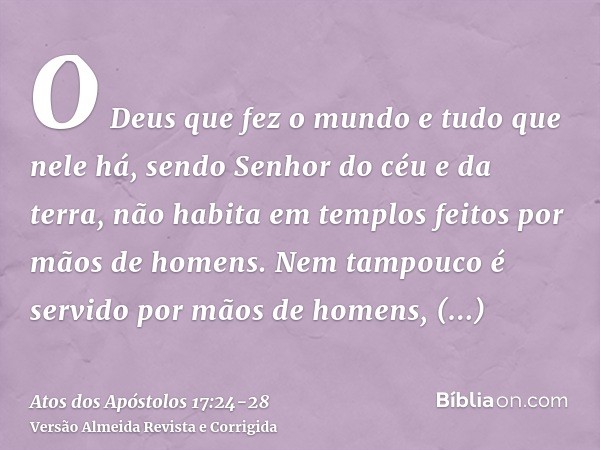 O Deus que fez o mundo e tudo que nele há, sendo Senhor do céu e da terra, não habita em templos feitos por mãos de homens.Nem tampouco é servido por mãos de ho