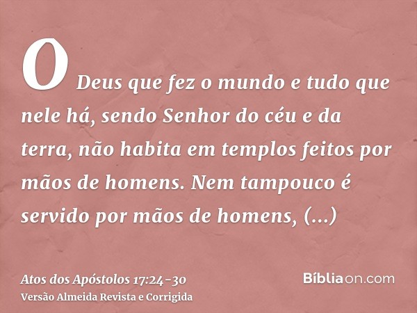 O Deus que fez o mundo e tudo que nele há, sendo Senhor do céu e da terra, não habita em templos feitos por mãos de homens.Nem tampouco é servido por mãos de ho