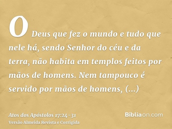 O Deus que fez o mundo e tudo que nele há, sendo Senhor do céu e da terra, não habita em templos feitos por mãos de homens.Nem tampouco é servido por mãos de ho