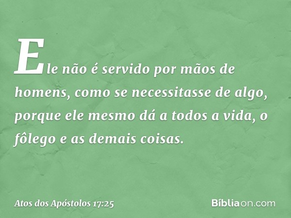 Ele não é servido por mãos de homens, como se necessitasse de algo, porque ele mesmo dá a todos a vida, o fôlego e as demais coisas. -- Atos dos Apóstolos 17:25