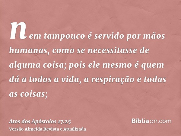 nem tampouco é servido por mãos humanas, como se necessitasse de alguma coisa; pois ele mesmo é quem dá a todos a vida, a respiração e todas as coisas;