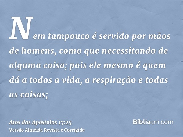 Nem tampouco é servido por mãos de homens, como que necessitando de alguma coisa; pois ele mesmo é quem dá a todos a vida, a respiração e todas as coisas;