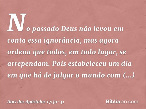 No passado Deus não levou em conta essa ignorância, mas agora ordena que todos, em todo lugar, se arrependam. Pois estabeleceu um dia em que há de julgar o mund