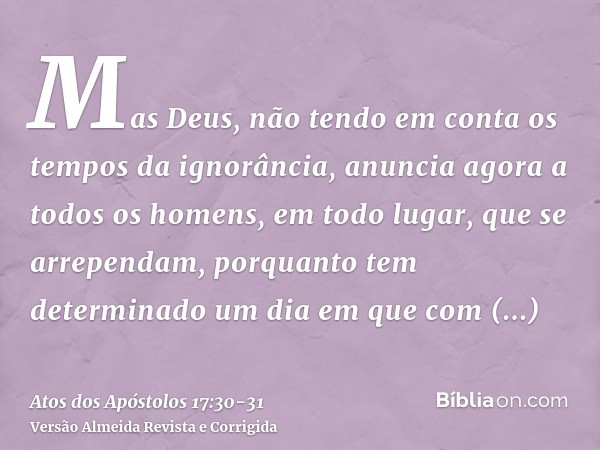 Mas Deus, não tendo em conta os tempos da ignorância, anuncia agora a todos os homens, em todo lugar, que se arrependam,porquanto tem determinado um dia em que 