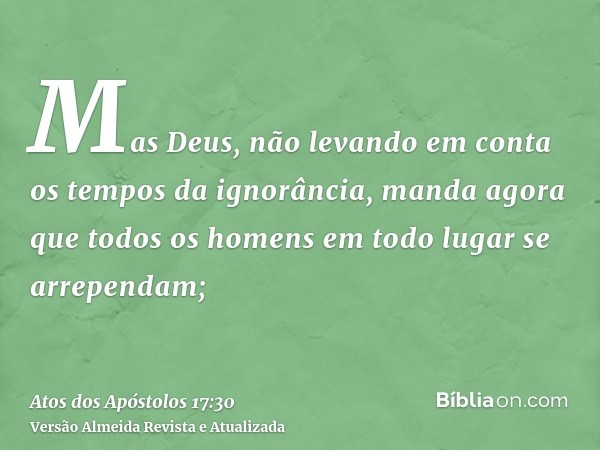 Mas Deus, não levando em conta os tempos da ignorância, manda agora que todos os homens em todo lugar se arrependam;