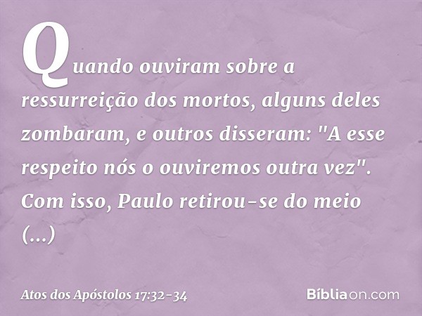 Quando ouviram sobre a ressurreição dos mortos, alguns deles zombaram, e outros disseram: "A esse respeito nós o ouviremos outra vez". Com isso, Paulo retirou-s