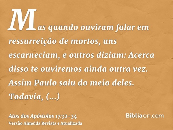 Mas quando ouviram falar em ressurreição de mortos, uns escarneciam, e outros diziam: Acerca disso te ouviremos ainda outra vez.Assim Paulo saiu do meio deles.T