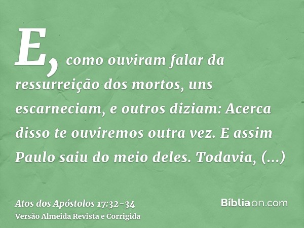 E, como ouviram falar da ressurreição dos mortos, uns escarneciam, e outros diziam: Acerca disso te ouviremos outra vez.E assim Paulo saiu do meio deles.Todavia