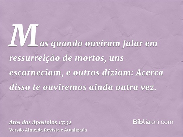 Mas quando ouviram falar em ressurreição de mortos, uns escarneciam, e outros diziam: Acerca disso te ouviremos ainda outra vez.