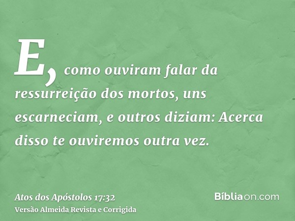 E, como ouviram falar da ressurreição dos mortos, uns escarneciam, e outros diziam: Acerca disso te ouviremos outra vez.