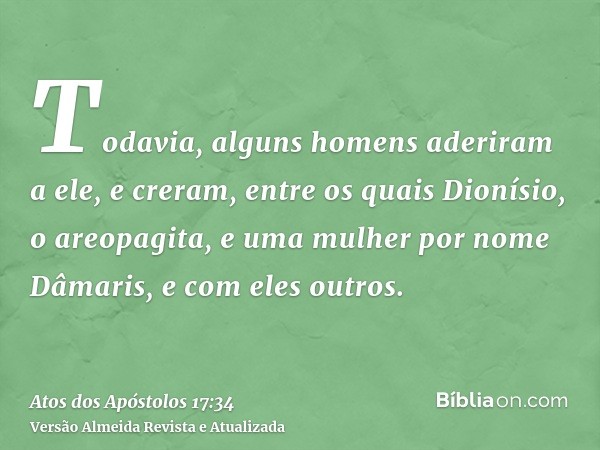 Todavia, alguns homens aderiram a ele, e creram, entre os quais Dionísio, o areopagita, e uma mulher por nome Dâmaris, e com eles outros.